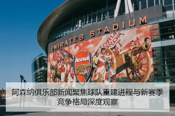 阿森纳俱乐部新闻聚焦球队重建进程与新赛季竞争格局深度观察