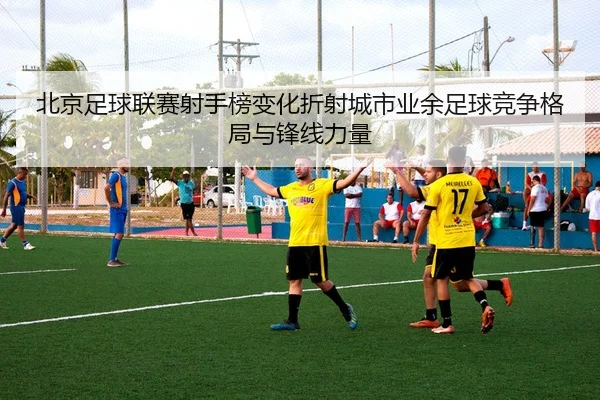 北京足球联赛射手榜变化折射城市业余足球竞争格局与锋线力量