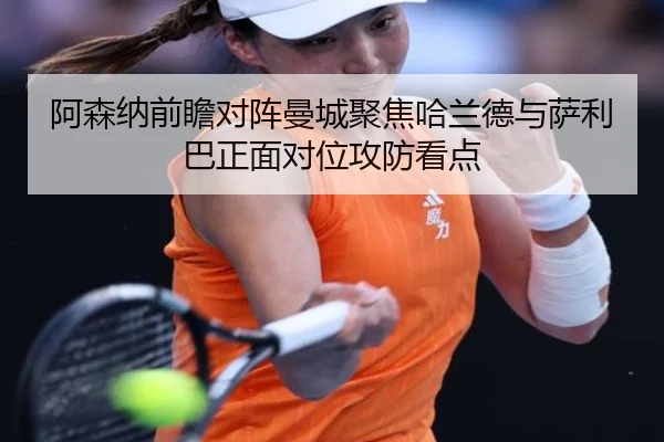 阿森纳前瞻对阵曼城聚焦哈兰德与萨利巴正面对位攻防看点