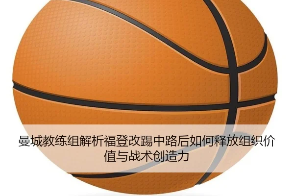 曼城教练组解析福登改踢中路后如何释放组织价值与战术创造力