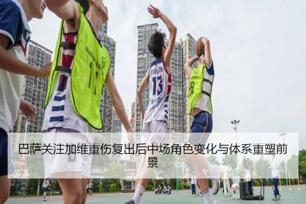 巴萨关注加维重伤复出后中场角色变化与体系重塑前景